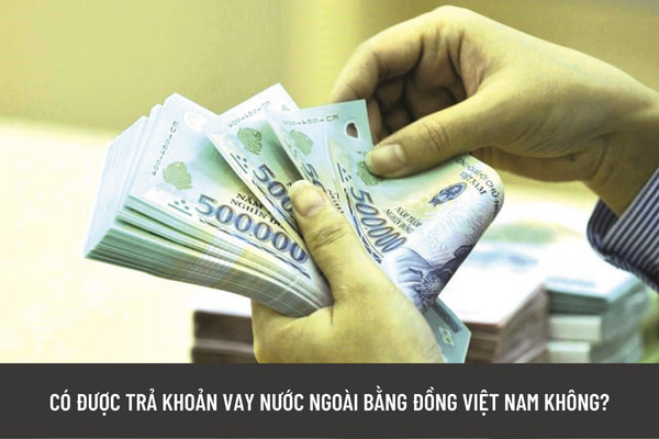 Có được trả khoản vay nước ngoài bằng đồng Việt Nam không? Việc chuyển tiền trả nợ khoản vay nước ngoài thông qua hình thức nào?