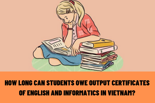 How long can students owe the output certificates of English and informatics in Vietnam? What is the maximum time limit for students to complete the training program?
