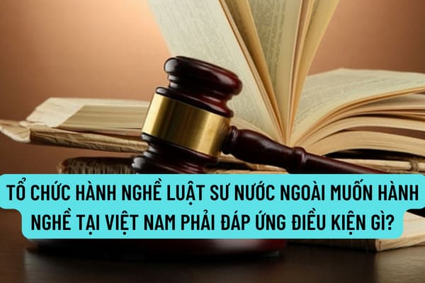 Tổ chức hành nghề luật sư nước ngoài muốn hành nghề tại Việt Nam phải đáp ứng điều kiện gì theo quy định?
