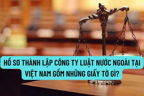 Hồ sơ thành lập công ty luật nước ngoài tại Việt Nam gồm những giấy tờ gì? Thời hạn cấp Giấy đăng ký hoạt động cho công ty luật nước ngoài là bao lâu?