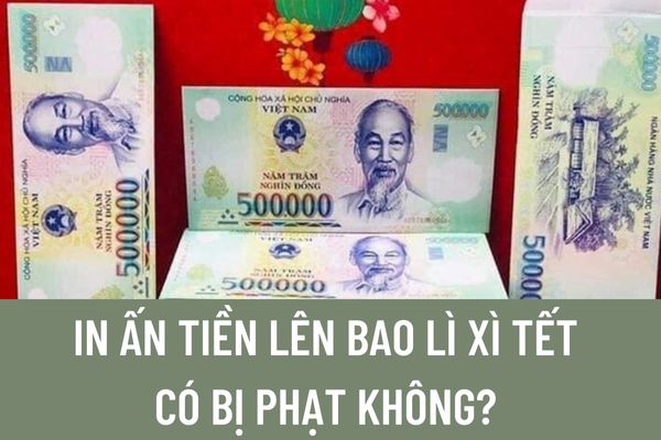 In ấn tiền lên bao lì xì Tết có bị phạt không? Mức phạt khi in bao lì xì in hình tiền Việt Nam là bao nhiêu?