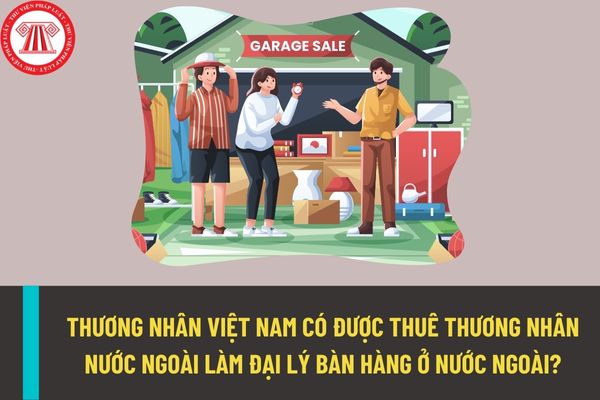 Thương nhân Việt Nam có được thuê thương nhân nước ngoài làm đại lý bán hàng tại nước ngoài hay không?